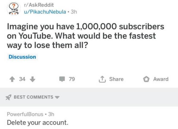 funny comments - diagram - rAskReddit uPikachuNebula 3h Imagine you have 1,000,000 subscribers on YouTube. What would be the fastest way to lose them all? Discussion 34 Best PowerfulBonus 3h Delete your account. 79 Award