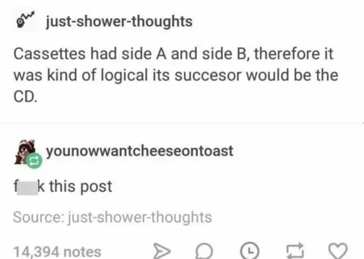 funny comments - funny - justshowerthoughts Cassettes had side A and side B, therefore it was kind of logical its succesor would be the Cd. younowwantcheeseontoast fk this post Source justshowerthoughts 14,394 notes a