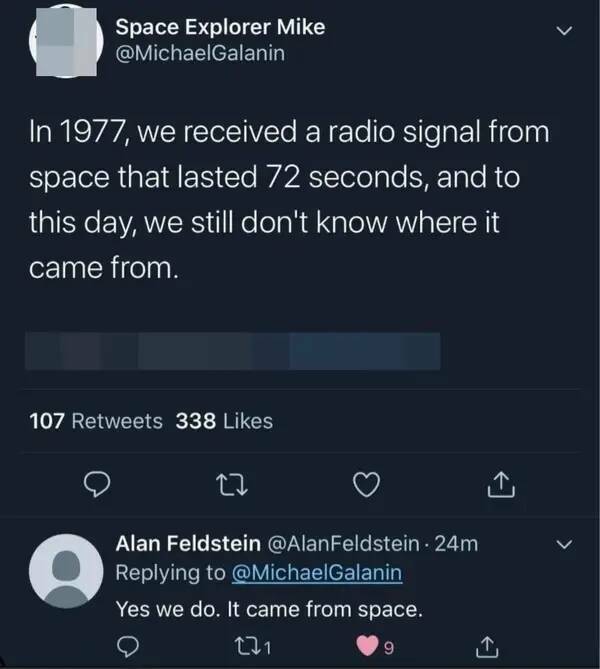 funny comments - technically correct statements - Space Explorer Mike In 1977, we received a radio signal from space that lasted 72 seconds, and to this day, we still don't know where it came from. 107 338 Alan Feldstein 24m Yes we do. It came from space.
