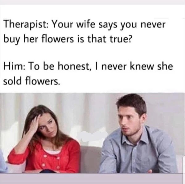 funny memes - literal jokes meme - Therapist Your wife says you never buy her flowers is that true? Him To be honest, I never knew she sold flowers.
