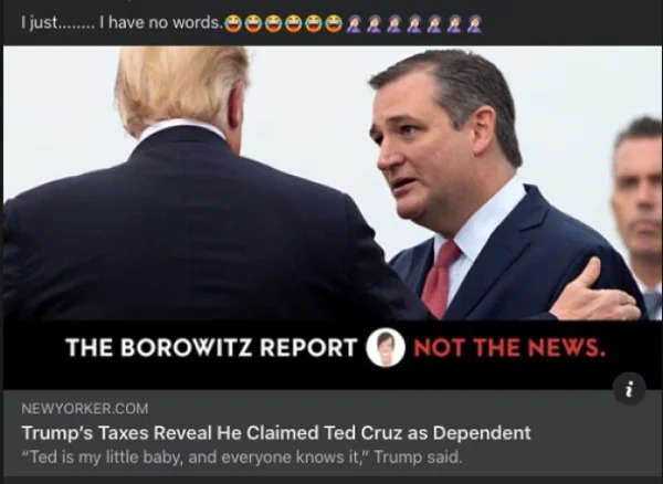 people who missed the joke - official - I just........ I have no words. 2222222 The Borowitz Report Not The News. Newyorker.Com Trump's Taxes Reveal He Claimed Ted Cruz as Dependent "Ted is my little baby, and everyone knows it," Trump said. In