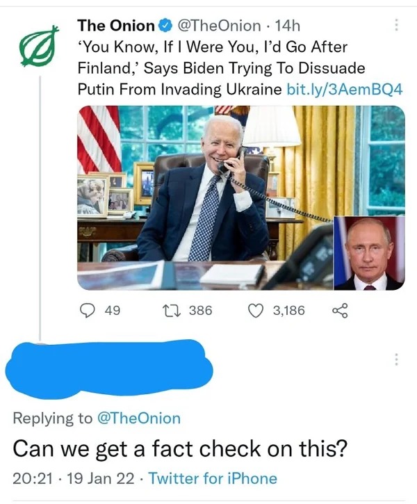 people who missed the joke - conversation - The Onion 'You Know, If I Were You, I'd Go After Finland,' Says Biden Trying To Dissuade Putin From Invading Ukraine bit.ly3AemBQ4 . 49 14h . 386 3,186 go Can we get a fact check on this? 19 Jan 22 Twitter for i