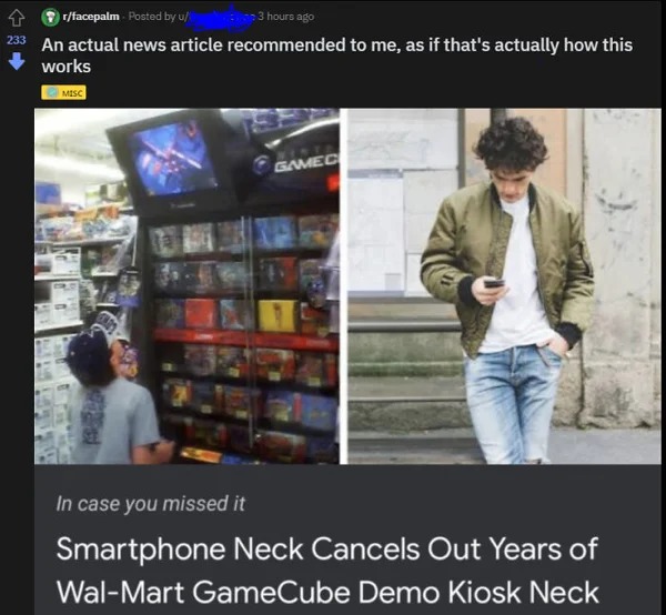 people who missed the joke - presentation - rfacepalm Posted by u 3 hours ago 233 An actual news article recommended to me, as if that's actually how this works Misc Gamec In case you missed it Smartphone Neck Cancels Out Years of WalMart GameCube Demo Ki