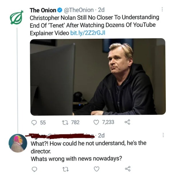 people who missed the joke - onion - The Onion 2d Christopher Nolan Still No Closer To Understanding End Of 'Tenet' After Watching Dozens Of YouTube Explainer Video bit.ly2Z2rGJI 55 782 7,233 ge 2d What?! How could he not understand, he's the director. Wh