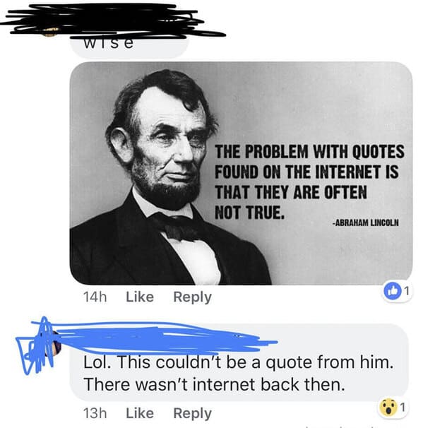 people who missed the joke - wise 14h The Problem With Quotes Found On The Internet Is That They Are Often Not True. Abraham Lincoln Lol. This couldn't be a quote from him. There wasn't internet back then. 13h 1