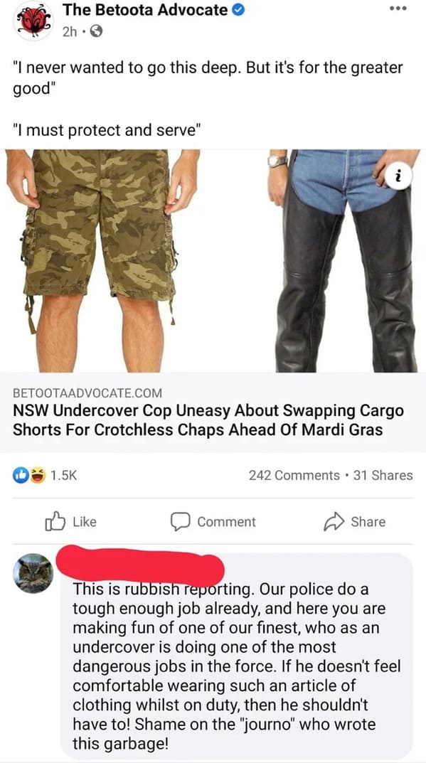 people who missed the joke - denim - The Betoota Advocate 2h "I never wanted to go this deep. But it's for the greater good" "I must protect and serve" Betootaadvocate.Com Nsw Undercover Cop Uneasy About Swapping Cargo Shorts For Crotchless Chaps Ahead Of
