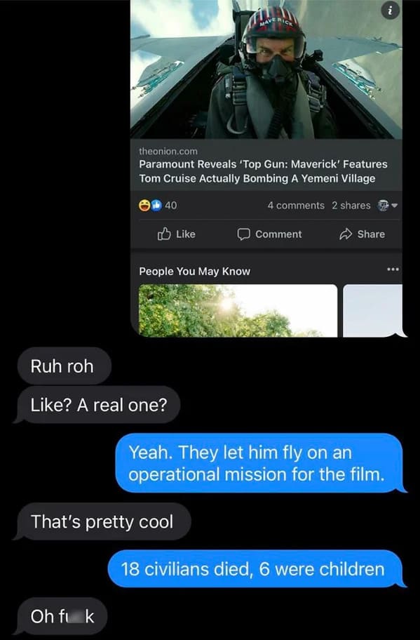 people who missed the joke - screenshot - Ruh roh 14 Oh fik 40 ? A real one? theonion.com Paramount Reveals 'Top Gun Maverick' Features Tom Cruise Actually Bombing A Yemeni Village 4 2 People You May Know That's pretty cool Mave Rick Comment Yeah. They le