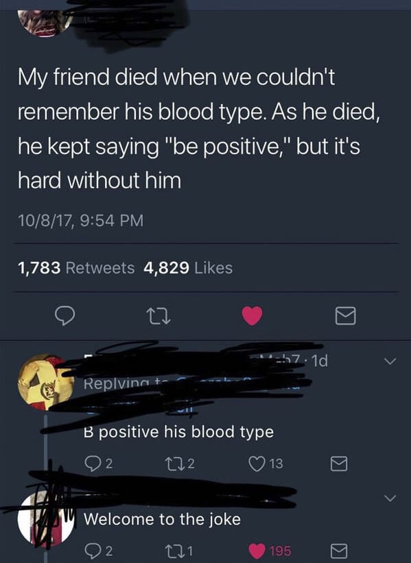 people who missed the joke - screenshot - My friend died when we couldn't remember his blood type. As he died, he kept saying "be positive," but it's hard without him 10817, 1,783 4,829 22 Replving B positive his blood type 272 Welcome to the joke 271 2 5
