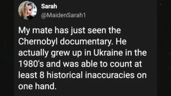 fails and facepalms - ephemeral what if episode - Sarah My mate has just seen the Chernobyl documentary. He actually grew up in Ukraine in the 1980's and was able to count at least 8 historical inaccuracies on one hand.