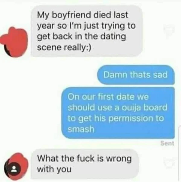 fails and facepalms - Meme - My boyfriend died last year so I'm just trying to get back in the dating scene really Damn thats sad On our first date we should use a ouija board to get his permission to smash What the fuck is wrong with you Sent