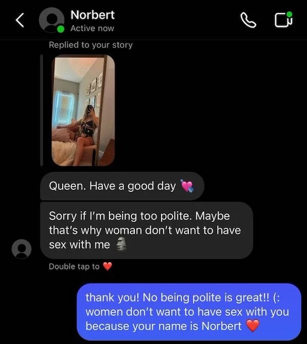 gadget - Norbert Active now Replied to your story Queen. Have a good day Sorry if I'm being too polite. Maybe that's why woman don't want to have sex with me Double tap to thank you! No being polite is great!! women don't want to have sex with you because