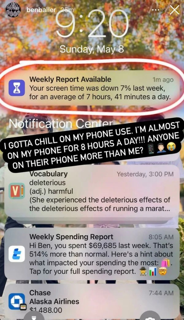 Humble Brag - screenshot - benballer 25m Sunday, May 8 Weekly Report Available 1m ago Your screen time was down 7% last week, for an average of 7 hours, 41 minutes a day. Notification Center I Gotta Chill On My Phone Use. I'M Almost On My Phone For 8 Hour