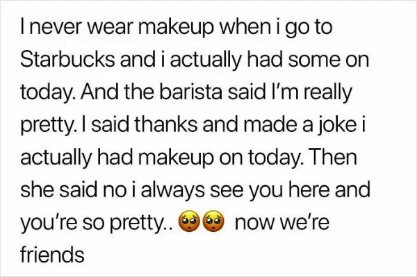 Humble Brag - quotes - I never wear makeup when i go to Starbucks and i actually had some on today. And the barista said I'm really pretty. I said thanks and made a joke i actually had makeup on today. Then she said no i always see you here and you're so