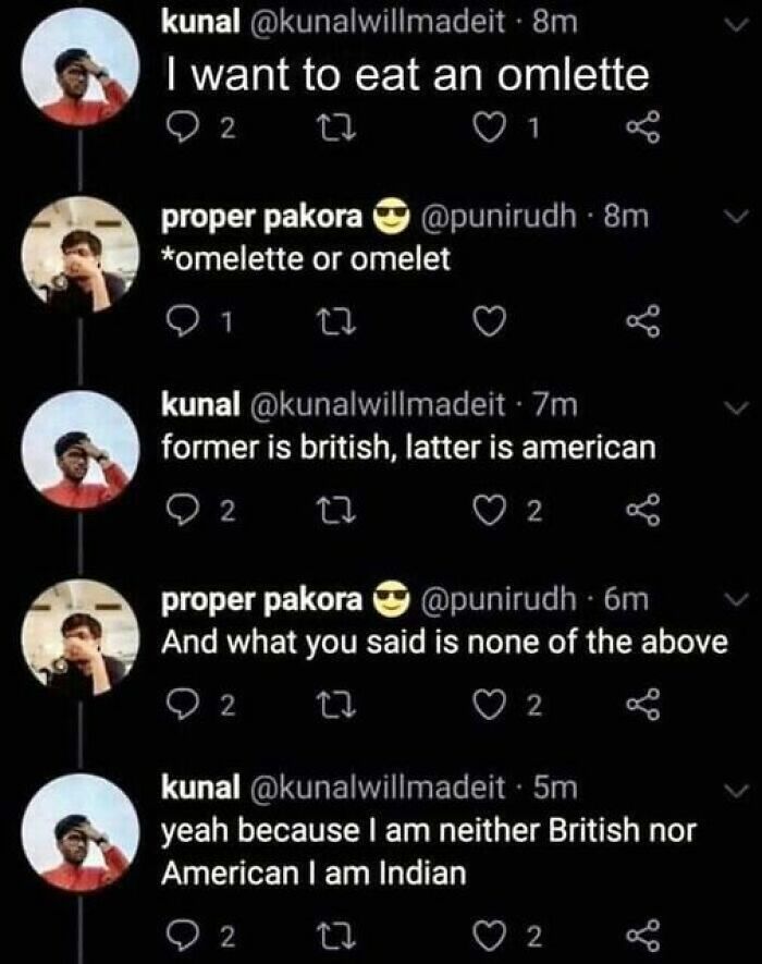 confidently incorrect - Omelette - kunal 8m I want to eat an omlette 92 27 1 8m proper pakora omelette or omelet 1 kunal 7m former is british, latter is american 2 22 2 proper pakora 6m And what you said is none of the above 92 22 2 kunal . 5m yeah becaus