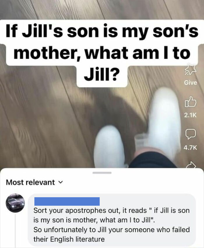 confidently incorrect - material - If Jill's son is my son's mother, what am I to Jill? Most relevant Give Sort your apostrophes out, it reads "if Jill is son is my son is mother, what am I to Jill". So unfortunately to Jill your someone who failed their 