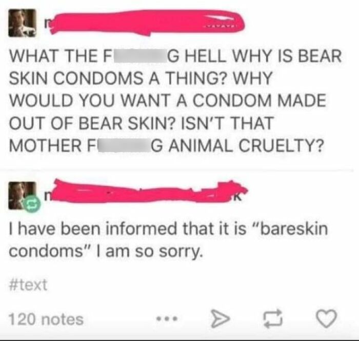 confidently incorrect - paper - What The Fi Skin Condoms A Thing? Why Would You Want A Condom Made Out Of Bear Skin? Isn'T That Mother F G Animal Cruelty? G Hell Why Is Bear I have been informed that it is "bareskin condoms" I am so sorry. 120 notes A 17 