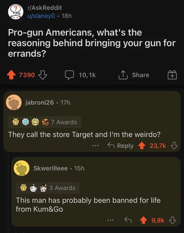 brutal comments - screenshot - rAskReddit uslaney0 18h Progun Americans, what's the reasoning behind bringing your gun for errands? 7390 jabroni26 17h 7 Awards They call the store Target and I'm the weirdo? Skwerilleee . 15h 3 Awards This man has probably