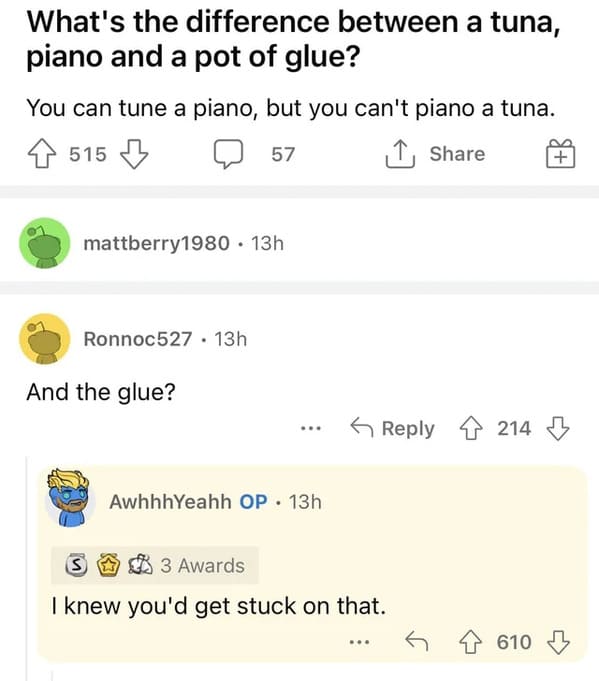 brutal comments - document - What's the difference between a tuna, piano and a pot of glue? You can tune a piano, but you can't piano a tuna. 4515 57 mattberry1980 13h Ronnoc527 13h And the glue? ... AwhhhYeahh Op 13h S3 Awards I knew you'd get stuck on t