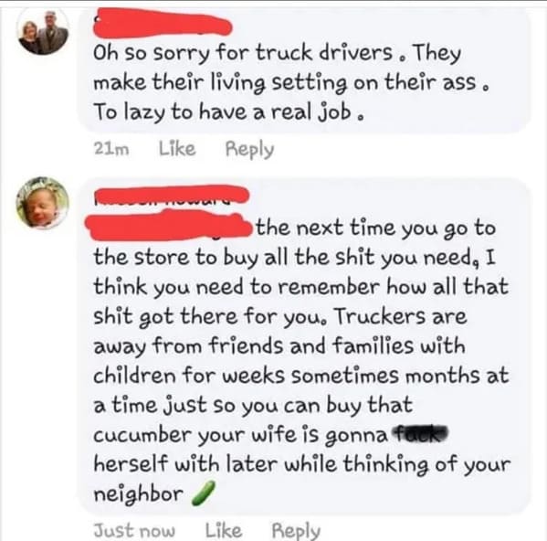 brutal comments - Truck driver - Oh so sorry for truck drivers. They make their living setting on their ass. To lazy to have a real job. 21m the next time you go to the store to buy all the shit you need, I think you need to remember how all that shit got