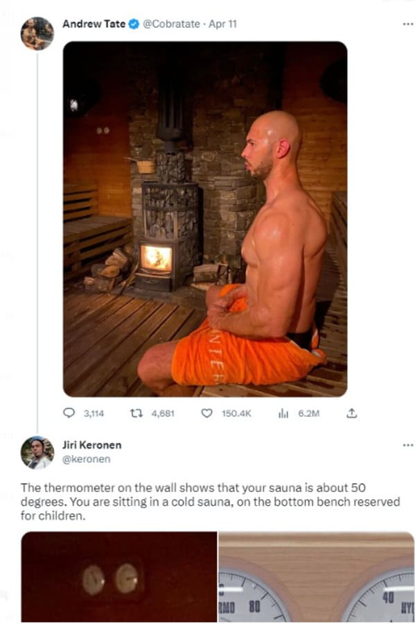 brutal comments - Sauna - Andrew Tate Apr 11 3,114 Jiri Keronen 14,681 Inter l 6.2M The thermometer on the wall shows that your sauna is about 50 degrees. You are sitting in a cold sauna, on the bottom bench reserved for children. Rmo 80 40 www Hy