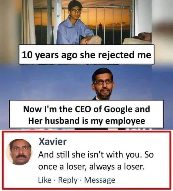 brutal comments - once a loser always a loser - 10 years ago she rejected me Now I'm the Ceo of Google and Her husband is my employee Xavier And still she isn't with you. So once a loser, always a loser. Message . .