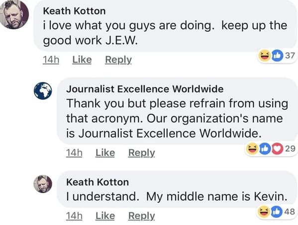 brutal comments - my middle name is kevin - Keath Kotton i love what you guys are doing. keep up the good work J.E.W. 14h 37 Journalist Excellence Worldwide Thank you but please refrain from using that acronym. Our organization's name is Journalist Excell