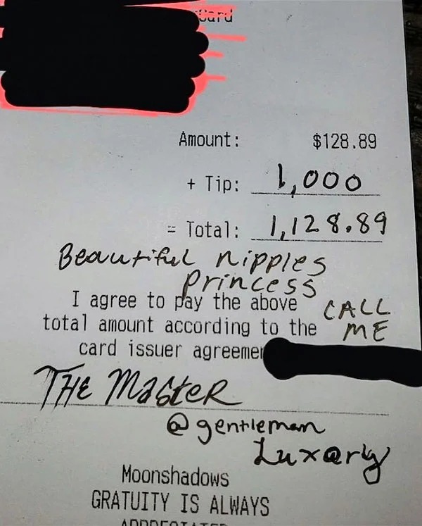 terrible customers - 1000 dollar tip - Card Amount $128.89 Tip 1,000 Total 1,128.89 Beautiful nipples Princess Call I agree to pay the above total amount according to the Me card issuer agreemer The Master Luxary Moonshadows Gratuity Is Always Ade
