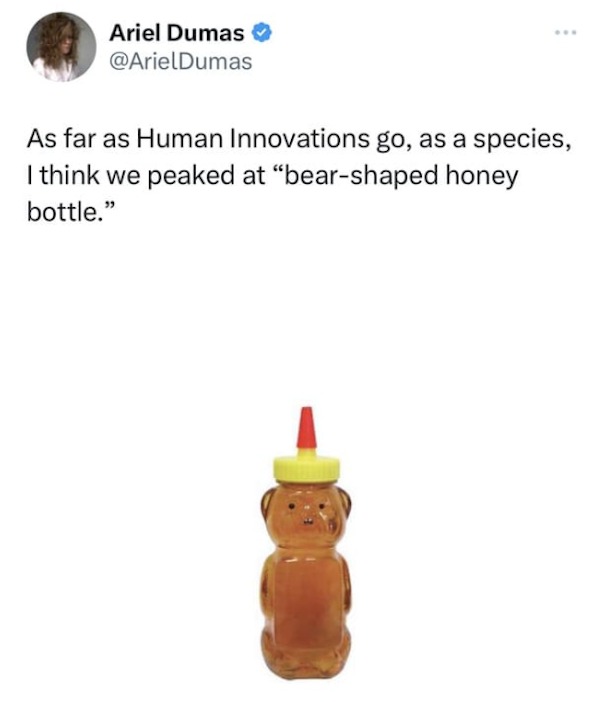 funny tweets - Ariel Dumas As far as Human Innovations go, as a species, I think we peaked at "bearshaped honey bottle."