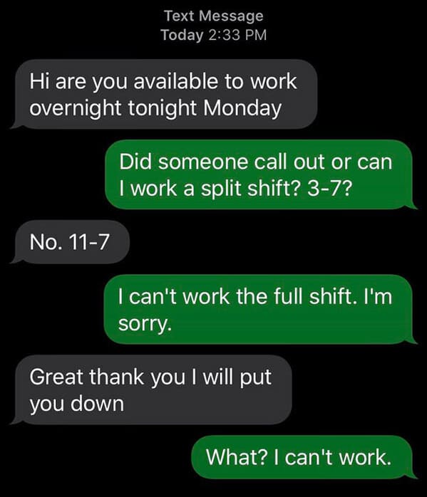 horrible bosses  - Text Message Today Hi are you available to work overnight tonight Monday No. 117 Did someone call out or can I work a split shift? 37? I can't work the full shift. I'm sorry. Great thank you I will put you down What? I can't work.