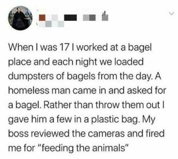 horrible bosses  - When I was 17 I worked at a bagel place and each night we loaded dumpsters of bagels from the day. A homeless man came in and asked for a bagel. Rather than throw them out I gave him a few in a plastic bag. My boss reviewed the cameras 