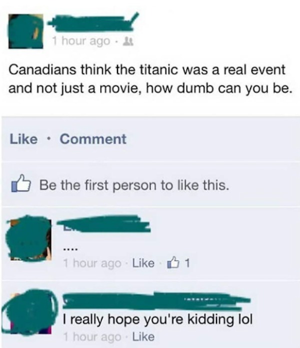 dumb posts - canadians think the titanic - 1 hour ago Canadians think the titanic was a real event and not just a movie, how dumb can you be. Comment Be the first person to this. 1 hour ago 1 I really hope you're kidding lol 1 hour ago