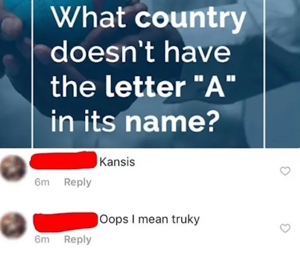 dumb posts --  skamtebord memes - What country doesn't have the letter "A" in its name? 6m 6m Kansis Oops I mean truky