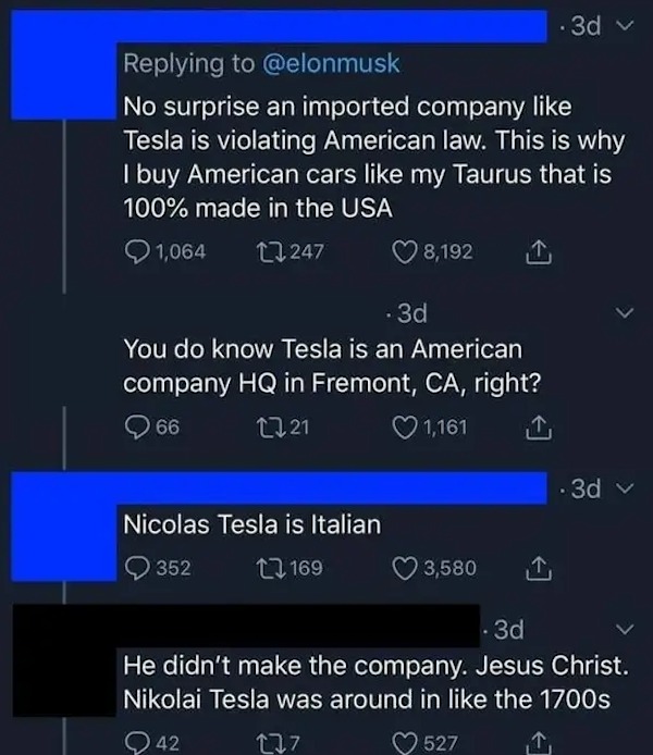 dumb posts - screenshot - No surprise an imported company Tesla is violating American law. This is why I buy American cars my Taurus that is 100% made in the Usa 1,064 247 8,192 3d You do know Tesla is an American company Hq in Fremont, Ca, right? 66 1721