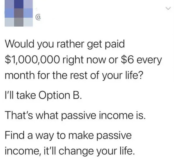dumb posts - passive income jokes - Would you rather get paid $1,000,000 right now or $6 every month for the rest of your life? I'll take Option B. That's what passive income is. Find a way to make passive income, it'll change your life.