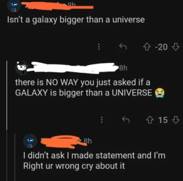 dumb posts - website - 8b Isn't a galaxy bigger than a universe 4 20 8h there is No Way you just asked if a Galaxy is bigger than a Universe 415 8h I didn't ask I made statement and I'm Right ur wrong cry about it