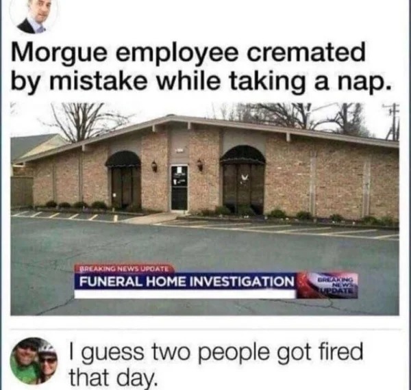 wild pics - dark humor meme dump - Morgue employee cremated by mistake while taking a nap. Breaking News Update Funeral Home Investigation Breaking News Update I guess two people got fired that day.