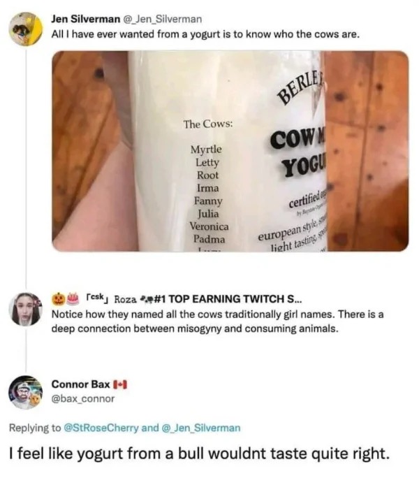 wild pics - cow yogurt meme - Jen Silverman All I have ever wanted from a yogurt is to know who the cows are. The Cows Connor Bax Myrtle Letty Root Irma Fanny Julia Veronica Padma Berle Cown Yogu certified by B european style s light tasting resky Roza To