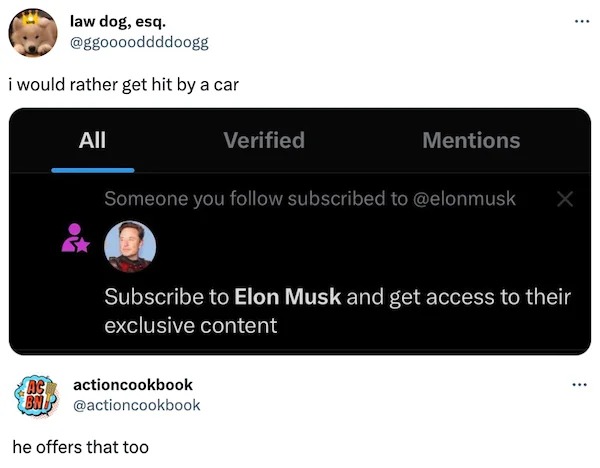 funny tweets - Elon Musk - law dog, esq. i would rather get hit by a car All Verified Ac actioncookbook Bm Mentions Someone you subscribed to X Subscribe to Elon Musk and get access to their exclusive content he offers that too ...