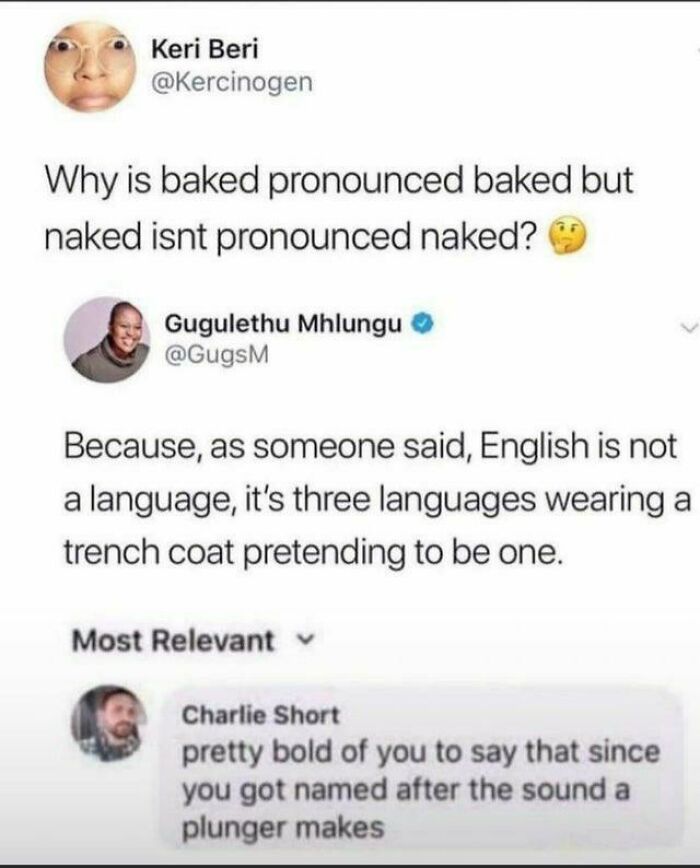 document - Keri Beri Why is baked pronounced baked but naked isnt pronounced naked? Gugulethu Mhlungu Because, as someone said, English is not a language, it's three languages wearing a trench coat pretending to be one. Most Relevant Charlie Short pretty 