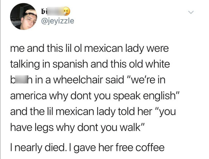 you have legs why don t you walk - bi me and this lil ol mexican lady were talking in spanish and this old white bhin a wheelchair said "we're in america why dont you speak english" and the lil mexican lady told her "you have legs why dont you walk" I nea