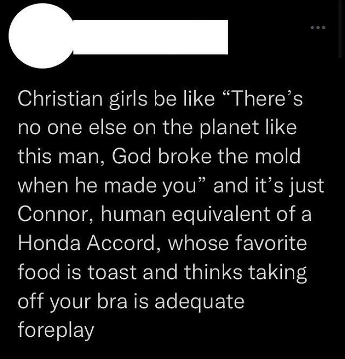god broke the mold connor - Christian girls be "There's no one else on the planet this man, God broke the mold when he made you" and it's just Connor, human equivalent of a Honda Accord, whose favorite food is toast and thinks taking off your bra is adequ