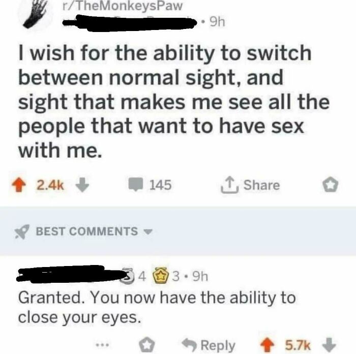 granted you now have the ability to close your eyes - rTheMonkeysPaw I wish for the ability to switch between normal sight, and sight that makes me see all the people that want to have sex with me. 145 ..9h Best 34 143.9h Granted. You now have the ability