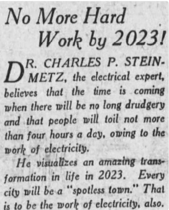 poorly aged posts - 2023 predictions from 1923 - No More Hard Work by 2023! R. Dmetz, the electrical expert, believes that the time is coming when there will be no long drudgery and that people will toil not more than four hours a day, owing to the work o