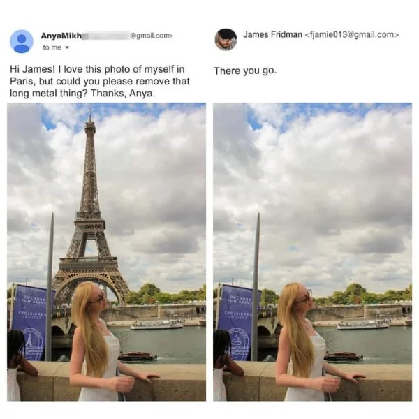 hold up a minute pics - eiffel tower - AnyaMikh to me Hi James! I love this photo of myself in Paris, but could you please remove that long metal thing? Thanks, Anya. Corle .com> Choisieres James Fridman  There you go. Ducoses Sur Seine Gisieren