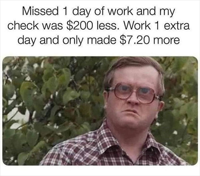 relatable memes - missed 1 day of work and my check was $200 less - Missed 1 day of work and my check was $200 less. Work 1 extra day and only made $7.20 more