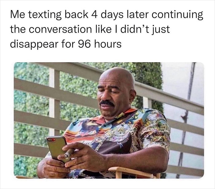 relatable memes - human behavior - Me texting back 4 days later continuing the conversation I didn't just disappear for 96 hours