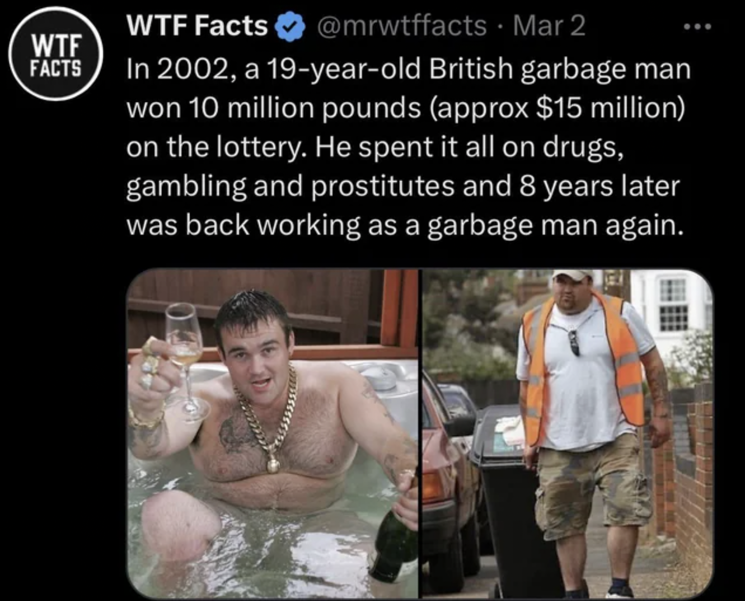 facepalms and fails --  Lottery - Wtf Facts Wtf Facts Mar 2 In 2002, a 19yearold British garbage man won 10 million pounds approx $15 million on the lottery. He spent it all on drugs, gambling and prostitutes and 8 years later was back working as a garbag