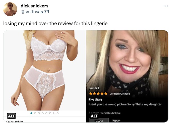 funny tweets - -  - dick snickers losing my mind over the review for this lingerie Alt Color White 0 Lamar L. Five Stars I sent you the wrong picture Sorry That's my daughter found this helpful Report 8 Alt Verified Purchase Helpful ...