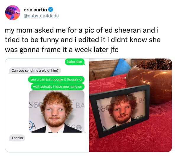 funny tweets - funny dump memes - eric curtin my mom asked me for a pic of ed sheeran and i tried to be funny and i edited it i didnt know she was gonna frame it a week later jfc Can you send me a pic of him? Thanks haha nice yea u can just google it thou
