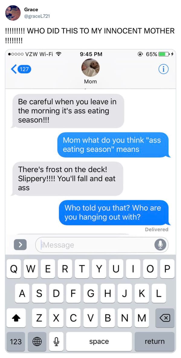 funny tweets - message to check up on someone - Grace !!!!!!!!! Who Did This To My Innocent Mother oooo Vzw WiFi 127 Be careful when you leave in the morning it's ass eating season!!! ass There's frost on the deck! Slippery!!!! You'll fall and eat Mom 123